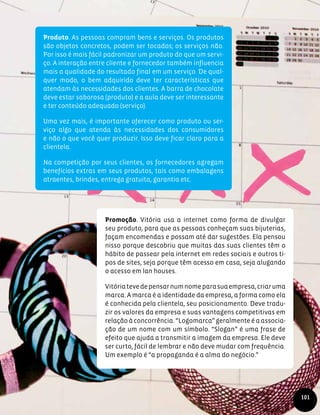 Produto. As pessoas compram bens e serviços. Os produtos
são objetos concretos, podem ser tocados; os serviços não.
Por isso é mais fácil padronizar um produto do que um servi-
ço. A interação entre cliente e fornecedor também influencia
mais a qualidade do resultado final em um serviço. De qual-
quer modo, o bem adquirido deve ter características que
atendam às necessidades dos clientes. A barra de chocolate
deve estar saborosa (produto) e a aula deve ser interessante
e ter conteúdo adequado (serviço).
Uma vez mais, é importante oferecer como produto ou ser-
viço algo que atenda às necessidades dos consumidores
e não o que você quer produzir. Isso deve ficar claro para a
clientela.
Na competição por seus clientes, os fornecedores agregam
benefícios extras em seus produtos, tais como embalagens
atraentes, brindes, entrega gratuita, garantia etc.
Promoção. Vitória usa a internet como forma de divulgar
seu produto, para que as pessoas conheçam suas bijuterias,
façam encomendas e possam até dar sugestões. Ela pensou
nisso porque descobriu que muitas das suas clientes têm o
hábito de passear pela internet em redes sociais e outros ti-
pos de sites, seja porque têm acesso em casa, seja alugando
o acesso em lan houses.
Vitóriatevedepensarnumnomeparasuaempresa,criaruma
marca. A marca é a identidade da empresa, a forma como ela
é conhecida pela clientela, seu posicionamento. Deve tradu-
zir os valores da empresa e suas vantagens competitivas em
relação à concorrência. “Logomarca” geralmente é a associa-
ção de um nome com um símbolo. “Slogan” é uma frase de
efeito que ajuda a transmitir a imagem da empresa. Ele deve
ser curto, fácil de lembrar e não deve mudar com frequência.
Um exemplo é “a propaganda é a alma do negócio.”
101
 