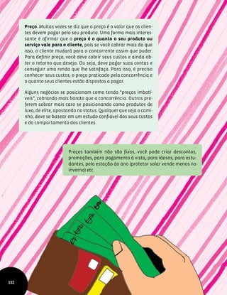 Preço. Muitas vezes se diz que o preço é o valor que os clien-
tes devem pagar pelo seu produto. Uma forma mais interes-
sante é afirmar que o preço é o quanto o seu produto ou
serviço vale para o cliente, pois se você cobrar mais do que
isso, o cliente mudará para o concorrente assim que puder.
Para definir preço, você deve cobrir seus custos e ainda ob-
ter o retorno que deseja. Ou seja, deve pagar suas contas e
conseguir uma renda que lhe satisfaça. Para isso, é preciso
conhecer seus custos, o preço praticado pela concorrência e
o quanto seus clientes estão dispostos a pagar.
Alguns negócios se posicionam como tendo “preços imbatí-
veis”, cobrando mais barato que a concorrência. Outros pre-
ferem cobrar mais caro se posicionando como produtos de
luxo, de elite, apostando no status. Qualquer que seja o cami-
nho, deve se basear em um estudo confiável dos seus custos
e do comportamento dos clientes.
Preços também não são fixos, você pode criar descontos,
promoções, para pagamento à vista, para idosos, para estu-
dantes, pela estação do ano (protetor solar vende menos no
inverno) etc.
102
 