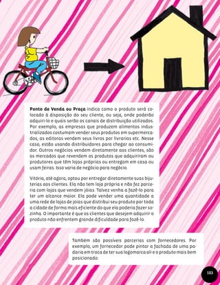 Ponto de Venda ou Praça indica como o produto será co-
locado à disposição do seu cliente, ou seja, onde poderão
adquiri-lo e quais serão os canais de distribuição utilizados.
Por exemplo, as empresas que produzem alimentos indus-
trializados costumam vender seus produtos em supermerca-
dos, as editoras vendem seus livros por livrarias etc. Nesse
caso, estão usando distribuidores para chegar ao consumi-
dor. Outros negócios vendem diretamente aos clientes, são
os mercados que revendem os produtos que adquiriram ou
produtores que têm lojas próprias ou entregam em casa ou
usam feiras. Isso varia de negócio para negócio.
Vitória, até agora, optou por entregar diretamente suas biju-
terias aos clientes. Ela não tem loja própria e não fez parce-
ria com lojas que vendem jóias. Talvez venha a fazê-lo para
ter um alcance maior. Ela pode vender uma quantidade a
uma rede de lojas de joias que distribui seu produto por toda
a cidade de forma mais eficiente do que ela poderia fazer so-
zinha. O importante é que os clientes que desejem adquirir o
produto não enfrentem grande dificuldade para fazê-lo.
Também são possíveis parcerias com fornecedores. Por
exemplo, um fornecedor pode pintar a fachada de uma pa-
daria em troca de ter sua logomarca ali e o produto mais bem
posicionado.
103
 