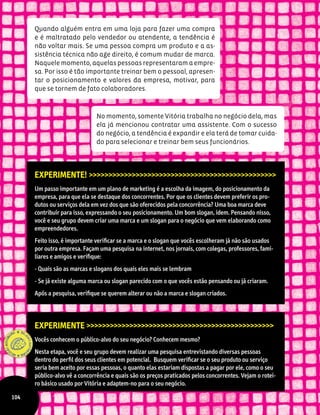 Quando alguém entra em uma loja para fazer uma compra
e é maltratado pelo vendedor ou atendente, a tendência é
não voltar mais. Se uma pessoa compra um produto e a as-
sistência técnica não age direito, é comum mudar de marca.
Naquele momento, aquelas pessoas representaram a empre-
sa. Por isso é tão importante treinar bem o pessoal, apresen-
tar o posicionamento e valores da empresa, motivar, para
que se tornem de fato colaboradores.
Experimente! >>>>>>>>>>>>>>>>>>>>>>>>>>>>>>>>>>>>>>>>>>>>>>>>
Um passo importante em um plano de marketing é a escolha da imagem, do posicionamento da
empresa, para que ela se destaque dos concorrentes. Por que os clientes devem preferir os pro-
dutos ou serviços dela em vez dos que são oferecidos pela concorrência? Uma boa marca deve
contribuir para isso, expressando o seu posicionamento. Um bom slogan, idem. Pensando nisso,
você e seu grupo devem criar uma marca e um slogan para o negócio que vem elaborando como
empreendedores.
Feito isso, é importante verificar se a marca e o slogan que vocês escolheram já não são usados
por outra empresa. Façam uma pesquisa na internet, nos jornais, com colegas, professores, fami-
liares e amigos e verifique:
- Quais são as marcas e slogans dos quais eles mais se lembram
- Se já existe alguma marca ou slogan parecido com o que vocês estão pensando ou já criaram.
Após a pesquisa, verifique se querem alterar ou não a marca e slogan criados.
Experimente >>>>>>>>>>>>>>>>>>>>>>>>>>>>>>>>>>>>>>>>>>>>>>>>
Vocês conhecem o público-alvo do seu negócio? Conhecem mesmo?
Nesta etapa, você e seu grupo devem realizar uma pesquisa entrevistando diversas pessoas
dentro do perfil dos seus clientes em potencial. Busquem verificar se o seu produto ou serviço
seria bem aceito por essas pessoas, o quanto elas estariam dispostas a pagar por ele, como o seu
público-alvo vê a concorrência e quais são os preços praticados pelos concorrentes. Vejam o rotei-
ro básico usado por Vitória e adaptem-no para o seu negócio.
No momento, somente Vitória trabalha no negócio dela, mas
ela já mencionou contratar uma assistente. Com o sucesso
do negócio, a tendência é expandir e ela terá de tomar cuida-
do para selecionar e treinar bem seus funcionários.
104
 