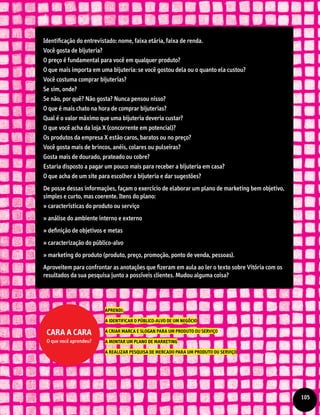Identificação do entrevistado: nome, faixa etária, faixa de renda.
Você gosta de bijuteria?
O preço é fundamental para você em qualquer produto?
O que mais importa em uma bijuteria: se você gostou dela ou o quanto ela custou?
Você costuma comprar bijuterias?
Se sim, onde?
Se não, por quê? Não gosta? Nunca pensou nisso?
O que é mais chato na hora de comprar bijuterias?
Qual é o valor máximo que uma bijuteria deveria custar?
O que você acha da loja X (concorrente em potencial)?
Os produtos da empresa X estão caros, baratos ou no preço?
Você gosta mais de brincos, anéis, colares ou pulseiras?
Gosta mais de dourado, prateado ou cobre?
Estaria disposto a pagar um pouco mais para receber a bijuteria em casa?
O que acha de um site para escolher a bijuteria e dar sugestões?
De posse dessas informações, façam o exercício de elaborar um plano de marketing bem objetivo,
simples e curto, mas coerente. Itens do plano:
» características do produto ou serviço
» análise do ambiente interno e externo
» definição de objetivos e metas
» caracterização do público-alvo
» marketing do produto (produto, preço, promoção, ponto de venda, pessoas).
Aproveitem para confrontar as anotações que fizeram em aula ao ler o texto sobre Vitória com os
resultados da sua pesquisa junto a possíveis clientes. Mudou alguma coisa?
APRENDI:
A IDENTIFICAR O PÚBLICO-ALVO DE UM NEGÓCIO
A CRIAR MARCA E SLOGAN PARA UM PRODUTO OU SERVIÇO
A MONTAR UM PLANO DE MARKETING
A REALIZAR PESQUISA DE MERCADO PARA UM PRODUTO OU SERVIÇO
Cara a cara
O que você aprendeu?
105
 