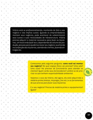 Vitória está se profissionalizando, montando de fato o seu
negócio e isto implica custos. Quando os empreendedores
montam seus negócios, pode acontecer de subestimarem
seus custos e suas necessidades de infraestrutura. Vitória
precisa adquirir o material necessário para fazer as bijute-
rias, um local onde fazê-las e, dependendo do volume de pro-
dução, pessoas para ajudá-la a tocar seu negócio: auxiliando
na confecção das bijuterias, atendendo clientes, fazendo en-
tregas etc.
Comecemos pela seguinte pergunta: como você vai montar
seu negócio? De qual espaço físico vai precisar? Uma sala?
Uma casa? Vai precisar de funcionários para atender os
clientes? Quem serão seus fornecedores? Lembre-se de prio-
rizar os que tenham responsabilidade ambiental.
Vejamos o caso da Vitória. Até agora, ela está adquirindo a
matéria-prima (metais, miçangas, fios etc.) e as ferramentas
de que precisa para fazer suas bijuterias.
E o seu negócio? Precisa de matéria-prima e equipamentos?
Quais?
107
 