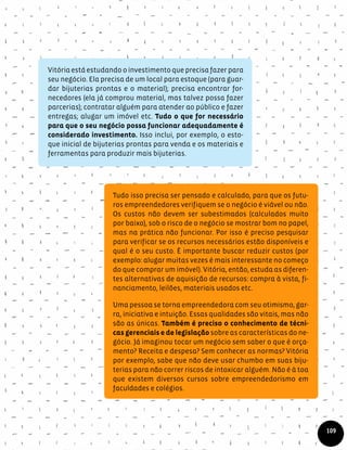 Vitória está estudando o investimento que precisa fazer para
seu negócio. Ela precisa de um local para estoque (para guar-
dar bijuterias prontas e o material); precisa encontrar for-
necedores (ela já comprou material, mas talvez possa fazer
parcerias); contratar alguém para atender ao público e fazer
entregas; alugar um imóvel etc. Tudo o que for necessário
para que o seu negócio possa funcionar adequadamente é
considerado investimento. Isso inclui, por exemplo, o esto-
que inicial de bijuterias prontas para venda e os materiais e
ferramentas para produzir mais bijuterias.
Tudo isso precisa ser pensado e calculado, para que os futu-
ros empreendedores verifiquem se o negócio é viável ou não.
Os custos não devem ser subestimados (calculados muito
por baixo), sob o risco de o negócio se mostrar bom no papel,
mas na prática não funcionar. Por isso é preciso pesquisar
para verificar se os recursos necessários estão disponíveis e
qual é o seu custo. É importante buscar reduzir custos (por
exemplo: alugar muitas vezes é mais interessante no começo
do que comprar um imóvel). Vitória, então, estuda as diferen-
tes alternativas de aquisição de recursos: compra à vista, fi-
nanciamento, leilões, materiais usados etc.
Uma pessoa se torna empreendedora com seu otimismo, gar-
ra, iniciativa e intuição. Essas qualidades são vitais, mas não
são as únicas. Também é preciso o conhecimento de técni-
cas gerenciais e de legislação sobre as características do ne-
gócio. Já imaginou tocar um negócio sem saber o que é orça-
mento? Receita e despesa? Sem conhecer as normas? Vitória
por exemplo, sabe que não deve usar chumbo em suas biju-
terias para não correr riscos de intoxicar alguém. Não é à toa
que existem diversos cursos sobre empreendedorismo em
faculdades e colégios.
109
 