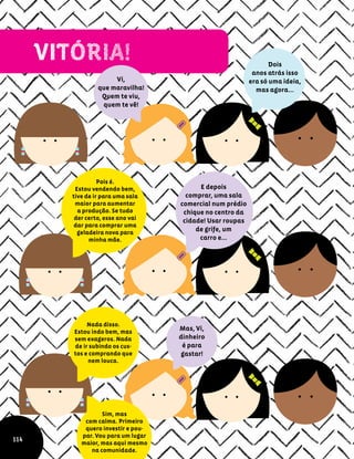 Vi,
que maravilha!
Quem te viu,
quem te vê!
E depois
comprar, uma sala
comercial num prédio
chique no centro da
cidade! Usar roupas
de grife, um
carro e...
Pois é.
Estou vendendo bem,
tive de ir para uma sala
maior para aumentar
a produção. Se tudo
der certo, esse ano vai
dar para comprar uma
geladeira nova para
minha mãe.
Dois
anos atrás isso
era só uma ideia,
mas agora...
Mas, Vi,
dinheiro
é para
gastar!
Nada disso.
Estou indo bem, mas
sem exageros. Nada
de ir subindo os cus-
tos e comprando que
nem louca.
Sim, mas
com calma. Primeiro
quero investir e pou-
par. Vou para um lugar
maior, mas aqui mesmo
na comunidade.
114
 