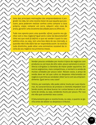 Uma das principais motivações dos empreendedores é pro-
gredir na vida, ter uma receita maior do que aquela que pos-
suem, para poderem realizar sonhos como comprar a casa
própria, viajar, comprar um carro, adquirir uma casa de
praia, garantir uma excelente faculdade para os filhos etc.
Tudo isso aponta para uma questão: afinal, quanto vou ga-
nhar com o meu negócio? Qual será o valor do faturamento?
Uma vez que você já definiu o que vai vender e qual é o seu
público-alvo, ou seja, tem uma boa ideia do seu mercado, a
questão não é tão difícil de ser respondida assim. Se você fez
tudo direitinho, pode obter uma estimativa razoável da re-
ceita do seu negócio nos primeiros meses.
Vender poucas unidades por muito é típico de negócios com
produtos ou serviços de alto valor, pouco sensíveis à concor-
rência e dirigidos a clientelas de maior poder aquisitivo. Em
outros segmentos, mais competitivos, o normal é a venda de
muitas unidades por pouco valor. Nesses casos, o preço de
venda deve ser tal que cubra as despesas relacionadas ao
negócio e permita ao vendedor obter lucro com seu empreen-
dimento. Qual seria o seu caso?
Vitória, por exemplo, não pode cobrar muito por suas bijute-
rias. As características de produto e clientela impedem isso!
Sendo assim, ela deve buscar ter custos baixos e um alto vo-
lume de venda, ou seja, vendendo muito por pouco. Por isso
ela não quer aumentar seus custos.
O faturamento gera a receita bruta, ou seja, o quanto se ga-
nha antes de abater as despesas e tributos.
115
 