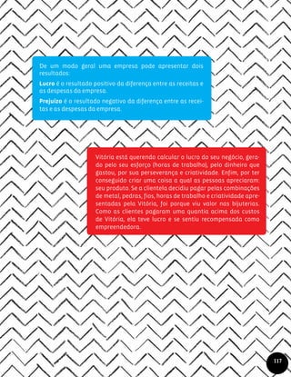 Vitória está querendo calcular o lucro do seu negócio, gera-
do pelo seu esforço (horas de trabalho), pelo dinheiro que
gastou, por sua perseverança e criatividade. Enfim, por ter
conseguido criar uma coisa a qual as pessoas apreciaram:
seu produto. Se a clientela decidiu pagar pelas combinações
de metal, pedras, fios, horas de trabalho e criatividade apre-
sentadas pela Vitória, foi porque viu valor nas bijuterias.
Como as clientes pagaram uma quantia acima dos custos
de Vitória, ela teve lucro e se sentiu recompensada como
empreendedora.
117
De um modo geral uma empresa pode apresentar dois
resultados:
Lucro é o resultado positivo da diferença entre as receitas e
as despesas da empresa.
Prejuízo é o resultado negativo da diferença entre as recei-
tas e as despesas da empresa.
 