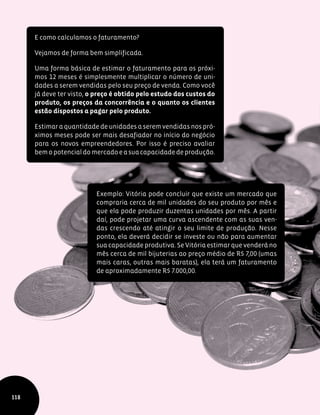 118
E como calculamos o faturamento?
Vejamos de forma bem simplificada.
Uma forma básica de estimar o faturamento para os próxi-
mos 12 meses é simplesmente multiplicar o número de uni-
dades a serem vendidas pelo seu preço de venda. Como você
já deve ter visto, o preço é obtido pelo estudo dos custos do
produto, os preços da concorrência e o quanto os clientes
estão dispostos a pagar pelo produto.
Estimar a quantidade de unidades a serem vendidas nos pró-
ximos meses pode ser mais desafiador no início do negócio
para os novos empreendedores. Por isso é preciso avaliar
bemopotencialdomercadoeasuacapacidadedeprodução.
Exemplo: Vitória pode concluir que existe um mercado que
compraria cerca de mil unidades do seu produto por mês e
que ela pode produzir duzentas unidades por mês. A partir
daí, pode projetar uma curva ascendente com as suas ven-
das crescendo até atingir o seu limite de produção. Nesse
ponto, ela deverá decidir se investe ou não para aumentar
sua capacidade produtiva. Se Vitória estimar que venderá no
mês cerca de mil bijuterias ao preço médio de R$ 7,00 (umas
mais caras, outras mais baratas), ela terá um faturamento
de aproximadamente R$ 7.000,00.
 