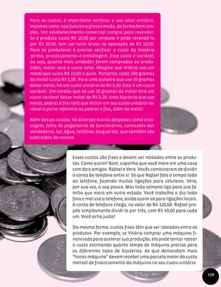 119
Para os custos, é importante verificar o seu valor unitário.
Vejamos como isso funciona grosso modo, de forma bem sim-
ples. Um estabelecimento comercial compra para revender.
Se o produto custa R$ 10,00 por unidade e pode revendê-lo
por R$ 20,00, tem um lucro bruto na operação de R$ 10,00.
Para os produtores é preciso verificar o custo da matéria
-prima, processamento e embalagem. Esse custo é variável,
ou seja, quanto mais unidades forem compradas ou produ-
zidas, maior será o custo total. Imagine que Vitória usa um
metal que custa R$ 10,00 o quilo. Portanto, cada 100 gramas
do metal custa R$ 1,00. Para uma pulseira que use 50 gramas
desse metal, há um custo unitário de R$ 0,50. Este é um custo
variável. Um cordão que só use 20 gramas do metal terá um
custo variável desse metal de R$ 0,20. Uma bijuteria que use
metal, pedras e fios terá que incluir em seu custo unitário va-
riável a parte referente às pedras e fios, além do metal.
Além desses custos, há diversas outras despesas como esto-
cagem, folha de pagamento de funcionários, comissões dos
vendedores, luz, água, telefone, aluguel etc. que também são
subtraídos da receita.
Esses custos são fixos e devem ser rateados entre os produ-
tos. Como assim? Bom, suponha que você more em uma casa
com dois amigos: Rafael e Vera. Vocês combinaram de dividir
a conta do telefone entre si. Só que Rafael fala o tempo todo
ao telefone, fazendo muitas ligações para celulares. Vera,
por sua vez, o usa pouco. Mas toda semana liga para sua fa-
mília que mora em outro estado. Você trabalha o dia todo
fora e mal usa o telefone, ainda assim só para ligações locais.
A conta de telefone chega, no valor de R$ 120,00. Rafael pro-
põe simplesmente dividi-la por três, com R$ 40,00 para cada
um. Você acha justo?
Da mesma forma, custos fixos têm que ser rateados entre os
produtos. Por exemplo, se Vitória comprar uma máquina fi-
nanciada para acelerar sua produção, ela pode tentar ratear
o custo estimando quanto tempo de máquina precisa para
os diferentes tipos de bijuterias. As que demandam mais
“horas-máquina” devem receber uma parcela maior do custo
mensal de financiamento da máquina no seu custo unitário.
 