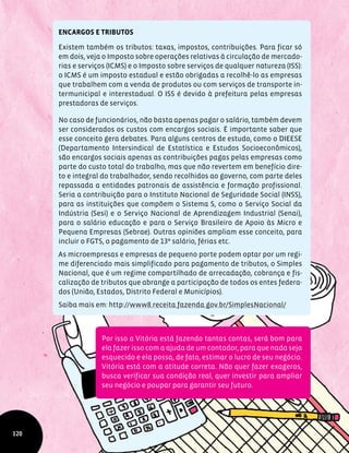 ENCARGOS E TRIBUTOS
Existem também os tributos: taxas, impostos, contribuições. Para ficar só
em dois, veja o Imposto sobre operações relativas à circulação de mercado-
rias e serviços (ICMS) e o Imposto sobre serviços de qualquer natureza (ISS):
o ICMS é um imposto estadual e estão obrigadas a recolhê-lo as empresas
que trabalhem com a venda de produtos ou com serviços de transporte in-
termunicipal e interestadual. O ISS é devido à prefeitura pelas empresas
prestadoras de serviços.
No caso de funcionários, não basta apenas pagar o salário, também devem
ser considerados os custos com encargos sociais. É importante saber que
esse conceito gera debates. Para alguns centros de estudo, como o DIEESE
(Departamento Intersindical de Estatística e Estudos Socioeconômicos),
são encargos sociais apenas as contribuições pagas pelas empresas como
parte do custo total do trabalho, mas que não revertem em benefício dire-
to e integral do trabalhador, sendo recolhidos ao governo, com parte deles
repassada a entidades patronais de assistência e formação profissional.
Seria a contribuição para o Instituto Nacional de Seguridade Social (INSS),
para as instituições que compõem o Sistema S, como o Serviço Social da
Indústria (Sesi) e o Serviço Nacional de Aprendizagem Industrial (Senai),
para o salário educação e para o Serviço Brasileiro de Apoio às Micro e
Pequena Empresas (Sebrae). Outras opiniões ampliam esse conceito, para
incluir o FGTS, o pagamento de 13º salário, férias etc.
As microempresas e empresas de pequeno porte podem optar por um regi-
me diferenciado mais simplificado para pagamento de tributos, o Simples
Nacional, que é um regime compartilhado de arrecadação, cobrança e fis-
calização de tributos que abrange a participação de todos os entes federa-
dos (União, Estados, Distrito Federal e Municípios).
Saiba mais em: http://www8.receita.fazenda.gov.br/SimplesNacional/
120
Por isso a Vitória está fazendo tantas contas, será bom para
ela fazer isso com a ajuda de um contador, para que nada seja
esquecido e ela possa, de fato, estimar o lucro de seu negócio.
Vitória está com a atitude correta. Não quer fazer exageros,
busca verificar sua condição real, quer investir para ampliar
seu negócio e poupar para garantir seu futuro.
 