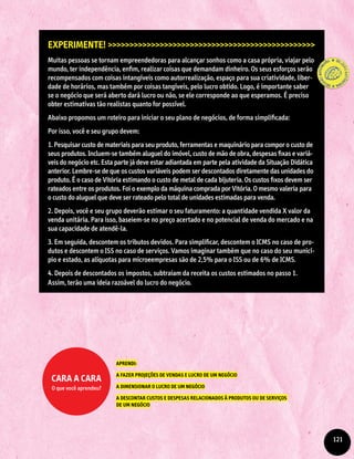 Experimente! >>>>>>>>>>>>>>>>>>>>>>>>>>>>>>>>>>>>>>>>>>>>>>>>
Muitas pessoas se tornam empreendedoras para alcançar sonhos como a casa própria, viajar pelo
mundo, ter independência, enfim, realizar coisas que demandam dinheiro. Os seus esforços serão
recompensados com coisas intangíveis como autorrealização, espaço para sua criatividade, liber-
dade de horários, mas também por coisas tangíveis, pelo lucro obtido. Logo, é importante saber
se o negócio que será aberto dará lucro ou não, se ele corresponde ao que esperamos. É preciso
obter estimativas tão realistas quanto for possível.
Abaixo propomos um roteiro para iniciar o seu plano de negócios, de forma simplificada:
Por isso, você e seu grupo devem:
1. Pesquisar custo de materiais para seu produto, ferramentas e maquinário para compor o custo de
seus produtos. Incluem-se também aluguel do imóvel, custo de mão de obra, despesas fixas e variá-
veis do negócio etc. Esta parte já deve estar adiantada em parte pela atividade da Situação Didática
anterior. Lembre-se de que os custos variáveis podem ser descontados diretamente das unidades do
produto. É o caso de Vitória estimando o custo de metal de cada bijuteria. Os custos fixos devem ser
rateados entre os produtos. Foi o exemplo da máquina comprada por Vitória. O mesmo valeria para
o custo do aluguel que deve ser rateado pelo total de unidades estimadas para venda.
2. Depois, você e seu grupo deverão estimar o seu faturamento: a quantidade vendida X valor da
venda unitária. Para isso, baseiem-se no preço acertado e no potencial de venda do mercado e na
sua capacidade de atendê-la.
3. Em seguida, descontem os tributos devidos. Para simplificar, descontem o ICMS no caso de pro-
dutos e descontem o ISS no caso de serviços. Vamos imaginar também que no caso do seu municí-
pio e estado, as alíquotas para microeempresas são de 2,5% para o ISS ou de 6% de ICMS.
4. Depois de descontados os impostos, subtraiam da receita os custos estimados no passo 1.
Assim, terão uma ideia razoável do lucro do negócio.
APRENDI:
A FAZER PROJEÇÕES DE VENDAS E LUCRO DE UM NEGÓCIO
A DIMENSIONAR O LUCRO DE UM NEGÓCIO
A DESCONTAR CUSTOS E DESPESAS RELACIONADOS À PRODUTOS OU DE SERVIÇOS
DE UM NEGÓCIO
Cara a cara
O que você aprendeu?
121
 