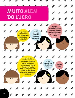 O que vocês
acham das no-
vas embalagens
das minhas
bijuterias?
Adorei
esse papel
diferente!
Onde você
conseguiu?
É papel
reciclado! Mas não
é mais caro que os
saquinhos plásticos
que você usava
antes?
Com certeza,
mas é bem melhor
para o meio ambiente.
Fica um pouco mais
caro, mas acho que as
clientes vão aceitar
bem. Eu não posso usar
“ética” no meu slogan
e deixar de lado o meio
ambiente!
É bom
explicar isso
direitinho
no site.
122
Também
acho!
 