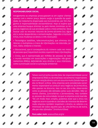 Responsabilidade Social
Antigamente as empresas preocupavam-se em captar clientes
apenas com o menor preço, depois surgiu a questão da quali-
dade, do tratamento dispensado aos funcionários, por fim che-
gamos à responsabilidade sócioambiental. Hoje se espera que
uma empresa busque eliminar ou pelo menos minimizar os im-
pactos negativos de sua atividade sobre o meio ambiente. Deve
buscar usar os recursos naturais de forma eficiente (luz, água
etc) e evitar desperdícios e contaminações. Segundo o Instituto
Ethos, essa mudança se deveu a três revoluções:
» Tecnológica (satélites, telecomunicações), que eliminou dis-
tâncias e multiplicou a troca de informações via televisão, jor-
nais, rádio, telefone e internet;
» Educacional, que é consequência do número cada vez maior
de pessoas que frequentam escolas e querem mais informações;
» Cívica, que é representada por milhões de pessoas de todo
o mundo reunidas em associações e organizações não-gover-
namentais (ONGs), defendendo seus direitos e seus interesses,
como a promoção social e a proteção ambiental.
Talvez você já tenha ouvido falar de responsabilidade social
empresarial (RSE) ou de empresas socialmente responsáveis.
Issotemrelaçãodiretacomumassuntomuitofaladohojeem
dia no Brasil: a ética. Uma empresa será considerada social-
mente responsável se conduzir seus negócios de forma ética,
não apenas no discurso, mas no seu dia a dia, observando
como as pessoas são afetadas pelas suas decisões. Não so-
mente clientes, funcionários e fornecedores, mas também
as pessoas da comunidade na qual a empresa está inserida.
“De um modo mais simples, podemos dizer que a ética nos
negócios ocorre quando as decisões de interesse de determi-
nada empresa também respeitam o direito, os valores e os
interesses de todos aqueles que, de uma forma ou de outra,
são por elas afetados.” (Instituto Ethos)
Para saber mais: www.ethos.org.br
123
 