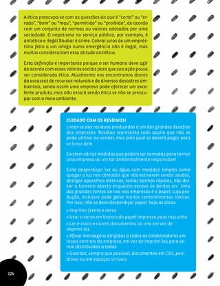 A ética preocupa-se com as questões do que é “certo” ou “er-
rado”, “bom” ou “mau”, “permitido” ou “proibido”, de acordo
com um conjunto de normas ou valores adotados por uma
sociedade. O nepotismo no serviço público, por exemplo, é
antiético e ilegal.Roubar é crime. Cobrar juros de um emprés-
timo feito a um amigo numa emergência não é ilegal, mas
muitos considerariam essa atitude antiética.
Esta definição é importante porque o ser humano deve agir
de acordo com esses valores sociais para que sua ação possa
ser considerada ética. Atualmente nos encontramos diante
da escassez de recursos naturais e de diversos desastres am-
bientais, sendo assim uma empresa pode oferecer um exce-
lente produto, mas não estará sendo ética se não se preocu-
par com o meio ambiente.
Cuidado com os resíduos!
Livrar-se dos resíduos produzidos é um dos grandes desafios
das empresas. Resíduo representa tudo aquilo que não se
pode utilizar ou vender, mas pelo qual se deverá pagar para
se livrar dele.
Existem várias medidas que podem ser tomadas para tornar
uma empresa ou um lar ambientalmente responsável.
Evite desperdiçar luz ou água com medidas simples como
apagar a luz nos cômodos que não estiverem sendo usados,
desligar aparelhos elétricos, tomar banhos rápidos, não dei-
xar a torneira aberta enquanto escova os dentes etc. Uma
das grandes fontes de lixo nas empresas é o papel, cuja pro-
dução, inclusive pode gerar muitos contaminantes tóxicos.
Por isso, não se deve desperdiçar papel. Veja as dicas:
» Imprimir frente e verso
» Usar o verso em branco do papel impresso para rascunho
» Ler e-mails e outros documentos na tela em vez de
imprimi-los
» Afixar mensagens dirigidas a todos os colaboradores em
locais centrais da empresa, em vez de imprimi-las para se-
rem distribuídas a todos
» Guardar, sempre que possível, documentos em CDs, pen-
drives ou em espaços virtuais
124
 
