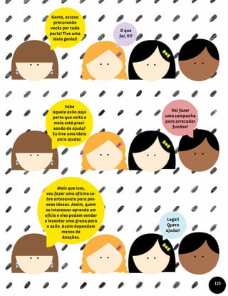 O que
foi, Vi?
Legal!
Quero
ajudar!
Gente, estava
procurando
vocês por toda
parte! Tive uma
ideia genial!
Sabe
aquele asilo aqui
perto que volta e
meia está preci-
sando de ajuda?
Eu tive uma ideia
para ajudar.
Vai fazer
uma campanha
para arrecadar
fundos?
Mais que isso,
vou fazer uma oficina so-
bre artesanato para pes-
soas idosas. Assim, quem
se interessar aprende um
ofício e eles podem vender
e levantar uma grana para
o asilo. Assim dependem
menos de
doações.
125
 
