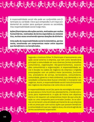 A responsabilidade social não pode ser confundida com fi-
lantropia ou caridade. Claro que compaixão é um traço fun-
damental de caráter para qualquer pessoa ou sociedade,
mas responsabilidade social é algo mais.
Açõesfilantrópicassãoaçõessociais,motivadasporrazões
humanitárias, realizadas de forma esporádica ou sistemá-
tica, muitas vezes envolvendo apenas doações de dinheiro.
Uma ação de responsabilidade social é sistemática, perma-
nente, envolvendo um compromisso maior entre aqueles
que beneficiam e os beneficiados.
Segundo o Instituto Ethos "A filantropia é basicamente uma
ação social externa à empresa, que tem como beneficiária
principal a comunidade em suas diversas formas (conselhos
comunitários, organizações não-governamentais, associa-
ções comunitárias) e organizações. A responsabilidade so-
cial é focada na cadeia de negócios da empresa e engloba
preocupações com um público maior (acionistas, funcioná-
rios, prestadores de serviço, fornecedores, consumidores,
comunidade, governo e meio ambiente), cuja demanda e ne-
cessidade a empresa deve buscar entender e incorporar aos
negócios. Assim, a responsabilidade social trata diretamente
dos negócios da empresa e de como ela os conduz”
A responsabilidade social faz parte da estratégia da empre-
sa que passa a incluí-la em seu planejamento, criando estru-
turas para implementá-lo. A ação de Vitória tem objetivos
claros e irá requerer um compromisso maior do que uma do-
ação ou uma campanha para arrecadar fundos. Se as ofici-
nas se tornarem uma atividade permanente de sua empresa
e ela se preocupar com outras ações que possam beneficiar
a comunidade em que seu negócio atua, ela estará agindo de
forma socialmente responsável.
126
 