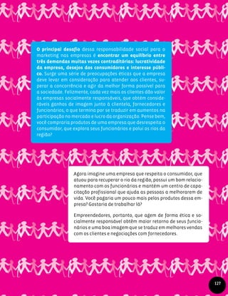 O principal desafio dessa responsabilidade social para o
marketing nas empresas é encontrar um equilíbrio entre
três demandas muitas vezes contraditórias: lucratividade
da empresa, desejos dos consumidores e interesse públi-
co. Surge uma série de preocupações éticas que a empresa
deve levar em consideração para atender aos clientes, su-
perar a concorrência e agir da melhor forma possível para
a sociedade. Felizmente, cada vez mais os clientes dão valor
às empresas socialmente responsáveis, que obtém conside-
ráveis ganhos de imagem junto à clientela, fornecedores e
funcionários, o que termina por se traduzir em aumentos na
participação no mercado e lucro da organização. Pense bem,
você compraria produtos de uma empresa que desrespeita o
consumidor, que explora seus funcionários e polui os rios da
região?
Agora imagine uma empresa que respeita o consumidor, que
atuou para recuperar o rio da região, possui um bom relacio-
namento com os funcionários e mantém um centro de capa-
citação profissional que ajuda as pessoas a melhorarem de
vida. Você pagaria um pouco mais pelos produtos dessa em-
presa? Gostaria de trabalhar lá?
Empreendedores, portanto, que agem de forma ética e so-
cialmente responsável obtêm maior retorno de seus funcio-
nários e uma boa imagem que se traduz em melhores vendas
com os clientes e negociações com fornecedores.
127
 