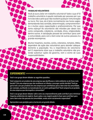Experimente! >>>>>>>>>>>>>>>>>>>>>>>>>>>>>>>>>>>>>>>>>>>>>>>>
Você e seu grupo devem debater as seguintes questões:
Você compraria um produto de uma empresa que danificasse o meio ambiente se ele fosse mais
barato? E de uma empresa que não recolhesse os tributos e encargos sociais devidos? Você pa-
garia mais caro por produtos de uma empresa que contribuísse para o bem estar da comunidade,
por exemplo, auxiliando na manutenção de um centro poliesportivo? Você compraria um produto
de uma empresa que desrespeita o consumidor?
Você e seu grupo devem debater sobre como seu empreendimento pode contribuir para minimizar
impactos ambientais do negócio. Quais ações o seu negócio poderia fazer para contribuir para
com o bem estar das pessoas da comunidade, sendo assim socialmente responsável?
Apresentem suas posições para a turma em um grande debate.
Trabalho Voluntário
Você já ouviu falar em trabalho voluntário? Sabe o que é? O
trabalho voluntário é aquele realizado por pessoas por sua
livre decisão e pelo qual não recebem qualquer remuneração
ou lucro. Por isso, ele é feito normalmente nas horas vagas,
demandando boa vontade, determinação, comprometimen-
to e muitas vezes capacitação e profissionalismo. Por que
tanto esforço? Os voluntários são movidos por ideais tais
como compaixão, cidadania, caridade, ética, religiosidade,
dentre outros. A satisfação pessoal de contribuir para com
a comunidade, para com o bem estar de outras pessoas é a
grande recompensa.
Muitos hospitais, escolas, asilos, orfanatos, templos, ONGs,
dependem da ação dos voluntários para atender adequa-
damente a população. Viu a importância do voluntaria-
do? É importante dizer que o trabalho voluntário não pre-
tende substituir ações do governo, nem o exime de suas
responsabilidades.
128
 