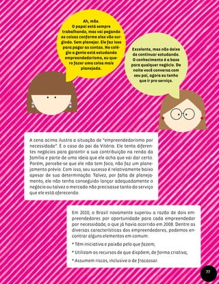 A cena acima ilustra a situação de “empreendedorismo por
necessidade”. É o caso do pai da Vitória. Ele tenta diferen-
tes negócios para garantir a sua contribuição na renda da
família e parte de uma ideia que ele acha que vai dar certo.
Porém, percebe-se que ele não tem foco, não faz um plane-
jamento prévio. Com isso, seu sucesso é relativamente baixo
apesar de sua determinação. Talvez, por falta de planeja-
mento, ele não tenha conseguido lançar adequadamente o
negócio ou talvez o mercado não precisasse tanto do serviço
que ele está oferecendo.
Ah, mãe.
O papai está sempre
trabalhando, mas vai pegando
as coisas conforme elas vão sur-
gindo. Sem planejar. Ele faz isso
para pagar as contas. No colé-
gio a gente está estudando
empreendedorismo, eu que-
ro fazer uma coisa mais
planejada.
Excelente, mas não deixe
de continuar estudando.
O conhecimento é a base
para qualquer negócio. De
noite você conversa com
seu pai, agora eu tenho
que ir pro serviço.
Em 2010, o Brasil novamente superou a razão de dois em-
preendedores por oportunidade para cada empreendedor
por necessidade, o que já havia ocorrido em 2008. Dentre as
diversas características dos empreendedores, podemos en-
contrar alguns elementos em comum:
* Têm iniciativa e paixão pelo que fazem;
* Utilizam os recursos de que dispõem, de forma criativa;
* Assumem riscos, inclusive o de fracassar.
77
 