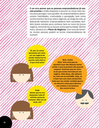 É um erro pensar que as pessoas empreendedoras já nas-
cem prontas e estão dispostas a assumir os riscos mais lou-
cos para perseguir suas paixões. Os empreendedores desen-
volvem habilidades, criatividade e percepção, bem como
conhecimentos técnicos sobre negócios, ao longo da vida, se
dedicando bastante. Empreendedores bem sucedidos tam-
bém fazem estudos para conhecer bem os riscos do futuro
negócio, minimizá-los ou buscar outra oportunidade. Dentre
esses, destaca-se o Plano de Negócios. Com essa ferramen-
ta, muitas pessoas podem se tornar empreendedoras de
sucesso!
Oi, pai. Eu estou
pensando em come-
çar um negócio de
vender bijuterias na
escola e pelo bairro.
O que você acha?
Bom, minha
filha. Uma coisa que eu
aprendi é que não adianta tentar
vender o que as pessoas não querem
comprar. Você tem que ter certe-
za de que existe mercado pro seu
negócio. Além disso, não adianta
ser mais um na multidão. Hoje, eu
vi bem isso com meus sanduíches.
Acho que vou vender também guara-
ná natural e mate para oferecer
uns combos e me destacar
dos concorrentes.
Pode
deixar que eu vou
pesquisar tudo di-
reitinho antes de
começar. Não vou só
na fé, né?!
78
 