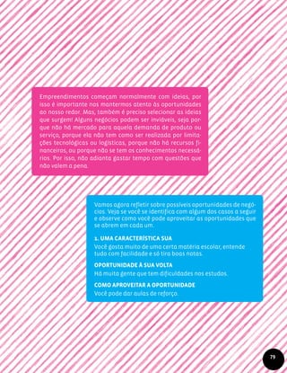 Empreendimentos começam normalmente com ideias, por
isso é importante nos mantermos atento às oportunidades
ao nosso redor. Mas, também é preciso selecionar as ideias
que surgem! Alguns negócios podem ser inviáveis, seja por-
que não há mercado para aquela demanda de produto ou
serviço, porque ela não tem como ser realizada por limita-
ções tecnológicas ou logísticas, porque não há recursos fi-
nanceiros, ou porque não se tem os conhecimentos necessá-
rios. Por isso, não adianta gastar tempo com questões que
não valem a pena.
Vamos agora refletir sobre possíveis oportunidades de negó-
cios. Veja se você se identifica com algum dos casos a seguir
e observe como você pode aproveitar as oportunidades que
se abrem em cada um.
1. Uma característica sua
Você gosta muito de uma certa matéria escolar, entende
tudo com facilidade e só tira boas notas.
Oportunidade à sua volta
Há muita gente que tem dificuldades nos estudos.
Como aproveitar a oportunidade
Você pode dar aulas de reforço.
79
 