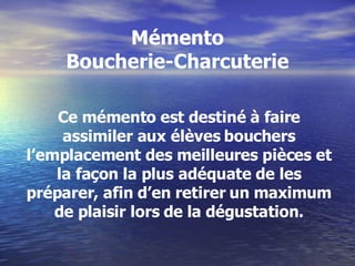 Mémento Boucherie-Charcuterie Ce mémento est destiné à faire assimiler aux élèves bouchers l’emplacement des meilleures pièces et la façon la plus adéquate de les préparer, afin d’en retirer un maximum de plaisir lors de la dégustation. 