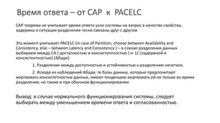 Время ответа – от CAP к PACELC
CAP теорема не учитывает время ответа узла системы на запрос в качестве свойства,
задержка и ситуация разделения тесно связаны друг с другом
Эту момент учитывает PACELC (in case of Partition, choose between Availability and
Consistency, else – between Latency and Consistency ) – в случае разделения данных
выбираем между CA ( доступностью и консистентностью ) и LC (задержкой и
консистентностью) (Абади):
1. Разделение между доступностью и устойчивостью к разделению нечеткое.
2. Исходя из наблюдений Абади, те базы данных, которые предпочитают
жертвовать консистетностью данных, имеют тенденцию жертвовать ей не только во время
разделения, но также и при обычном функционировании.
Вывод: в случае нормального функционирования системы, следует
выбирать между уменьшением времени ответа и согласованностью.
 