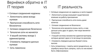 IT теория vs IT реальность
• Сетевые соединения не надежны и часто падают
• Латентность всегда оказывает существенное
влияние на работу приложения
• Пропускная способность сети очень даже
конечна
• Сетевое соединение не безопасно
• Топология сети меняется очень часто, и чем
дальше узлы друг от друга, тем чаще меняется
топология
• У вашей системы множество администраторов,
которые делают одни и те же вещи по-разному
• Стоимость передачи данных бывает очень
высока
• Сеть гетерогенна – пакеты могут разделяться, их
атрибуты могут быть затерты, часть из них может
быть отфильтрована
• Сетевые соединения надежны
• Латентность связи всегда
нулевая
• Пропускная способность сети
бесконечна
• Сетевое соединение безопасно
• Топология сети не меняется
• У вашей системы всегда 1
администратор
• Стоимость передачи данных
нулевая
• Сеть гомогенна
Вернёмся обратно в IT
 