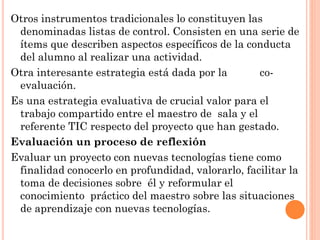 Otros instrumentos tradicionales lo constituyen las
denominadas listas de control. Consisten en una serie de
ítems que describen aspectos específicos de la conducta
del alumno al realizar una actividad.
Otra interesante estrategia está dada por la
coevaluación.
Es una estrategia evaluativa de crucial valor para el
trabajo compartido entre el maestro de sala y el
referente TIC respecto del proyecto que han gestado.
Evaluación un proceso de reflexión
Evaluar un proyecto con nuevas tecnologías tiene como
finalidad conocerlo en profundidad, valorarlo, facilitar la
toma de decisiones sobre él y reformular el
conocimiento práctico del maestro sobre las situaciones
de aprendizaje con nuevas tecnologías.

 