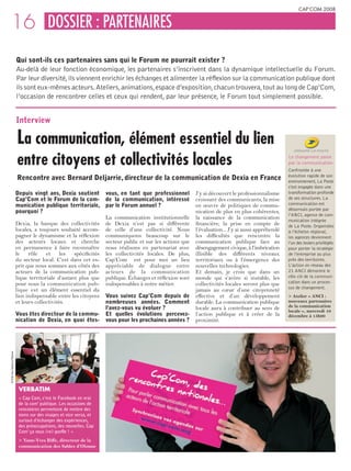 CAP’COM 2008


    16 DOSSIER : PARTENAIRES
                              Qui sont-ils ces partenaires sans qui le Forum ne pourrait exister ?
                              Au-delà de leur fonction économique, les partenaires s’inscrivent dans la dynamique intellectuelle du Forum.
                              Par leur diversité, ils viennent enrichir les échanges et alimenter la réflexion sur la communication publique dont
                              ils sont eux-mêmes acteurs. Ateliers, animations, espace d’exposition, chacun trouvera, tout au long de Cap’Com,
                              l’occasion de rencontrer celles et ceux qui rendent, par leur présence, le Forum tout simplement possible.


                              Interview

                              La communication, élément essentiel du lien
                              entre citoyens et collectivités locales                                                                                Le changement passe
                                                                                                                                                     par la communication
                                                                                                                                                     Confrontée à une
                                                                                                                                                     évolution rapide de son
                              Rencontre avec Bernard Deljarrie, directeur de la communication de Dexia en France                                     environnement, La Poste
                                                                                                                                                     s’est engagée dans une
                              Depuis vingt ans, Dexia soutient vous, en tant que professionnel             J’y ai découvert le professionnalisme     transformation profonde
                              Cap’Com et le Forum de la com- de la communication, intéressé                croissant des communicants, la mise       de ses structures. La
                              munication publique territoriale, par le Forum annuel ?                      en œuvre de politiques de commu-          communication est
                                                                                                                                                     désormais portée par
                              pourquoi ?                                                                   nication de plus en plus cohérentes,
                                                                                                                                                     l’ANCI, agence de com-
                                                                     La communication institutionnelle     la naissance de la communication          munication intégrée
                              Dexia, la banque des collectivités de Dexia n’est pas si différente          financière, la prise en compte de         de La Poste. Organisées
                              locales, a toujours souhaité accom- de celle d’une collectivité. Nous        l’évaluation... J’y ai aussi appréhendé   à l’échelon régional,
                              pagner le dynamisme et la réflexion communiquons beaucoup sur le             les difficultés que rencontre la          les agences deviennent
                              des acteurs locaux et cherche secteur public et sur les actions que          communication publique face au            l’un des leviers privilégiés
                              en permanence à faire reconnaître nous réalisons en partenariat avec         désengagement civique, à l’imbrication    pour porter la stratégie
                              le    rôle    et     les  spécificités les collectivités locales. De plus,   illisible des différents niveaux          de l’entreprise au plus
                              du secteur local. C’est dans cet es- Cap’Com est pour moi un lieu            territoriaux ou à l’émergence des         près des territoires.
                              prit que nous sommes aux côtés des appréciable de dialogue entre             nouvelles technologies.                   L’action en réseau des
                              acteurs de la communication pub- acteurs de la communication                 Et demain, je crois que dans un           21 ANCI démontre le
                              lique territoriale d’autant plus que publique. Échanges et réflexion sont    monde qui s’avère si instable, les        rôle clé de la communi-
                              pour nous la communication pub- indispensables à notre métier.               collectivités locales seront plus que     cation dans un proces-
                                                                                                                                                     sus de changement.
                              lique est un élément essentiel du                                            jamais au cœur d’une citoyenneté
                              lien indispensable entre les citoyens Vous suivez Cap’Com depuis de          effective et d’un développement           > Atelier « ANCI :
                              et leurs collectivités.                nombreuses années. Comment            durable. La communication publique        nouveaux partenaires
                                                                     l’avez-vous vu évoluer ?              locale aura à contribuer au sens de       de la communication
                                                                                                                                                     locale », mercredi 10
                              Vous êtes directeur de la commu- Et quelles évolutions percevez-             l’action publique et à créer de la        décembre à 15h00
                              nication de Dexia, en quoi êtes- vous pour les prochaines années ?           proximité.
© Ville des Sables d’Olonne




                               vERbATIM
                               « Cap Com, c’est le Facebook en vrai
                               de la com’ publique. Les occasions de
                               rencontres permettent de mettre des
                               noms sur des visages et vice versa, et
                               surtout d’échanger des expériences,
                               des préoccupations, des nouvelles. Cap
                               Com’ ça nous (re) gonfle ! »
                               > Yann-Yves Biffe, directeur de la
                               communication des Sables d’Olonne
 