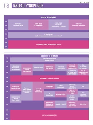 CAP’COM 2008


18 TABLEAU SYNOPTIQUE
                                                              MARDI 9 DÉCEMBRE

 15H
                                                                                            VISITE PRO 3
              VISITE PRO 1                         VISITE PRO 2                                                                    VISITE PRO 4
                                                                                           Saint-Nazaire :
 16H       Les machines de l’Île                 Le GPV Malakoff                                                            Les jardiniers communicants
                                                                                    chantiers navals et urbanisme

 17H


 18H                                                                   LE DÉBAT DU OFF
                                                   Public-privé : une communication, des communications ?
 19H


 20H
                                                    CÉRÉMONIE DE REMISE DU GRAND PRIX CAP’COM
 21H




                                                             MERCREDI 10 DÉCEMBRE
  9H                                                               CONFÉRENCE D’OUVERTURE
                                                                      Dominique WOLTON
  10H

                                                                                                                       WEB 2.0 ET              TRI :
  11H     DÉMOCRATIE                                                                                                  STRATÉGIE DE         LES ATTENTES
                                                                       COMMUNIQUER               SCÉNARISER
         PARTICIPATIVE         COMMUNIQUER      ANIMER UN DEBAT                                                     COMMUNICATION         DES HABITANTS
                                                                       SANS MOYENS             L’ESPACE PUBLIC
        Loïc BLONDIAUX            L’EUROPE
                               Claus SORENSEN                                                                        LE NUMÉRIQUE            TRI : DES
  12H                                                                                                               AU SERVICE DE LA     COMMUNICATIONS
                                                                                                                     DÉMOCRATIE ?           EFFICACES

  13H
                                                            DÉJEUNER de la Commission européenne

  14H

                                                                                                                     NOMADISME :
                                                                                                   CARTES
  15H    STORYTELLING                                                   ECO-IMPRIMER                                    DU SMS                  SUEZ
                                                                                                HEURISTIQUES
        Christian SALMON          Parcours 1                                                                         AU BLUETOOTH
                                                   Parcours 2
                               PERFECTIONNER
                                                    CULTURE                                                             WEB TV
                              LA CONCERTATION
  16H                                            ET TERRITOIRE                                                        ET FORMATS
                                  PUBLIQUE                                                                                                    ANCI :
                                                                             LA                                          VIDÉO
                                                                                              RELATIONS PRESSE                              NOUVEAUX
                                                                        SIGNALÉTIQUE
                                                                                                                        INVESTIR           PARTENAIRES
  17H   COMMUNICATION                                                                                                 LES RÉSEAUX
             DE CRISE                                                                                                   SOCIAUX
         Thierry LIBAERT
                                                                        POPULATIONS                                  TÉLÉSERVICES :
  18H                                                                   ÉLOIGNÉES DE        CHANGER D’IDENTITÉ         UN ATOUT             ÉCO-TEXTILE
                                                                       L’INFORMATION                                 POUR LA COM


  19H


  20H
                                                                 NUIT DE LA COMMUNICATION

  21H
 