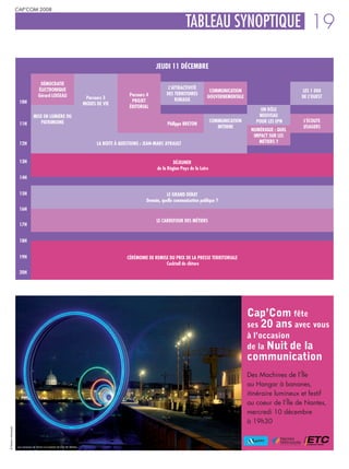 CAP’COM 2008


                                                                                                                              TABLEAU SYNOPTIQUE 19

                                                                                                              JEUDI 11 DÉCEMBRE

                                       DÉMOCRATIE
                                      ÉLECTRONIQUE                                                                   L’ATTRACTIVITÉ
                                                                                                                                           COMMUNICATION                          LES 1 000
                                      Gérard LOISEAU                                             Parcours 4         DES TERRITOIRES
                                                                             Parcours 3                                                   GOUVERNEMENTALE                         DE L’OUEST
                      10H                                                                         PROJET                RURAUX
                                                                            MODES DE VIE
                                                                                                 ÉDITORIAL
                                                                                                                                                                   UN RÔLE
                                  MISE EN LUMIÈRE DU                                                                                                              NOUVEAU
                                     PATRIMOINE                                                                                               COMMUNICATION      POUR LES EPN     L’ÉCOUTE
                      11H                                                                                           Philippe BRETON
                                                                                                                                                 INTERNE                          USAGERS
                                                                                                                                                               NUMÉRIQUE : QUEL
                                                                                                                                                                IMPACT SUR LES
                      12H                                                         LA BOITE À QUESTIONS : JEAN-MARC AYRAULT                                        MÉTIERS ?



                      13H                                                                                              DÉJEUNER
                                                                                                              de la Région Pays de la Loire
                      14H


                      15H                                                                                          LE GRAND DÉBAT
                                                                                                         Demain, quelle communication publique ?
                      16H

                                                                                                              LE CARREFOUR DES MÉTIERS
                      17H


                      18H


                      19H                                                                       CÉRÉMONIE DE REMISE DU PRIX DE LA PRESSE TERRITORIALE
                                                                                                                  Cocktail de clôture
                      20H




                                                                                                                                                              Cap’Com fête
                                                                                                                                                              ses 20 ans avec vous
                                                                                                                                                              à l’occasion
                                                                                                                                                              de la Nuit de
                                                                                                                                                                       la
                                                                                                                                                              communication
                                                                                                                                                              Des Machines de l’Île
                                                                                                                                                              au Hangar à bananes,
                                                                                                                                                              itinéraire lumineux et festif
                                                                                                                                                              au coeur de l’Île de Nantes,
                                                                                                                                                              mercredi 10 décembre
                                                                                                                                                              à 19h30
© Nantes métropole




                     Les anneaux de Buren à la pointe de l’Ïle de Nantes.
 