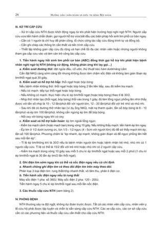 Hướng dẫn cHẩn đoán và điều trị bệnH nội kHoa24
III. XỬ TRÍ CẤP CỨU
- Xử trí cấp cứu NTH được khởi động ngay từ khi phát hiện trường hợp nghi ngờ NTH. Người cấp
cứu vừa tiến hành chẩn đoán, gọi người hỗ trợ vừa bắt đầu các biện pháp hồi sinh tim phổi cơ bản ngay.
- Cần có 1 người là chỉ huy để phân công, tổ chức công tác cấp cứu đúng trình tự và đồng bộ.
- Cần ghi chép các thông tin cần thiết và tiến trình cấp cứu.
- Thiết lập không gian cấp cứu đủ rộng và hạn chế tối đa các nhân viên hoặc những người không
tham gia cấp cứu vào và làm cản trở công tác cấp cứu.
1. Tiến hành ngay hồi sinh tim phổi cơ bản (ABC) đồng thời gọi hỗ trợ khi phát hiện bệnh
nhân nghi ngờ bị NTH (không cử động, không phản ứng khi lay gọi…)
a. Kiểm soát đường thở: đặt ngửa đầu, cổ ưỡn, thủ thuật kéo hàm dưới/nâng cằm
Cần đặt NKQ càng sớm càng tốt nhưng không được làm chậm sốc điện và không làm gián đoạn ép
tim/thổi ngạt quá 30 giây.
b. Kiểm soát và hỗ trợ hô hấp: thổi ngạt hoặc bóp bóng
Nếu bệnh nhân không thở: thổi ngạt hoặc bóp bóng 2 lần liên tiếp, sau đó kiểm tra mạch:
- Nếu có mạch: tiếp tục thổi ngạt hoặc bóp bóng.
- Nếu không có mạch: thực hiện chu kì ép tim/thổi ngạt (hoặc bóp bóng) theo tỉ lệ 30/2.
- Nhịp thở nhân tạo (thổi ngạt, bóp bóng) thổi vào trong 1 giây, đủ làm lồng ngực phồng lên nhìn thấy
được với tần số nhịp là 10 - 12 lần/phút đối với người lớn, 12 - 20 lần/phút đối với trẻ nhỏ và nhũ nhi.
- Sau khi đã có đường thở nhân tạo (ví dụ ống NKQ, mặt nạ thanh quản, tần số bóp bóng là 8 - 10
lần/phút và ép tim 100 lần/phút, không cần ngừng ép tim để bóp bóng.
- Nối oxy với bóng ngay khi có oxy.
c. Kiểm soát và hỗ trợ tuần hoàn: ép tim ngoài lồng ngực.
- Kiểm tra mạch cảnh (hoặc mạch bẹn) trong vòng 10 giây. Nếu không thấy mạch: tiến hành ép tim ngay.
- Ép tim ở 1/2 dưới xương ức, lún 1/3 - 1/2 ngực (4 - 5cm với người lớn) đủ để sờ thấy mạch khi ép;
tần số 100 lần/phút. Phương châm là “ép nhanh, ép mạnh, không gián đoạn và để ngực phồng lên hết
sau mỗi lần ép”.
- Tỉ lệ ép tim/thông khí là 30/2 nếu là bệnh nhân người lớn hoặc bệnh nhân trẻ nhỏ, nhũ nhi có 1
người cấp cứu. Tỉ lệ có thể là 15/2 đối với trẻ nhỏ hoặc nhũ nhi có 2 người cấp cứu.
- Kiểm tra mạch trong vòng 10 giây sau mỗi 5 chu kì ép tim/thổi ngạt hoặc sau mỗi 2 phút (1 chu kì
ép tim/thổi ngạt là 30 lần ép tim/2 lần thổi ngạt).
2. Ghi điện tim sớm ngay khi có thể và sốc điện ngay nếu có chỉ định
a. Nhanh chóng ghi điện tim và theo dõi điện tim trên máy theo dõi.
Phân loại 3 loại điện tim: rung thất/nhịp nhanh thất, vô tâm thu, phân li điện cơ.
b. Tiến hành sốc điện ngay nếu là rung thất
Máy sốc điện 1 pha: số 360J; Máy sốc điện 2 pha: 120 - 200J.
Tiến hành ngay 5 chu kì ép tim/thổi ngạt sau mỗi lần sốc điện.
3. Các thuốc cấp cứu NTH (xem bảng 2).
IV. PHÒNG BỆNH
NTH thường xảy ra đột ngột, không dự đoán trước được. Tất cả các nhân viên cấp cứu, nhân viên y
tế cứu hộ phải được tập luyện và chẩn bị sẵn sàng cấp cứu NTH. Các xe cấp cứu, các cơ sở cấp cứu
cần có các phương tiện và thuốc cấp cứu cần thiết cho cấp cứu NTH.
 