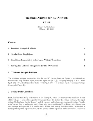 Transient Analysis for RC Network
                                              EE 225

                                       Stuart K. Tewksbury
                                        February 10, 1999




Contents

1 Transient Analysis Problem                                                                       1


2 Steady-State Conditions                                                                          1


3 Conditions Immediately After Input Voltage Transition                                            3


4 Solving the Diﬀerential Equation for the RC Circuit                                              4


1   Transient Analysis Problem

The transient analysis summarized here for the RC circuit shown in Figure 1a corresponds to
the case of a step function input, with the input voltage Vin (t) changing abruptly at t = 1 from
Vin (t < 0) = 0 volts at times less that t = 0 to Vin (t ≥ 0) = V0 at times t ≥ 0. This input voltage
is shown in Figure 1b.


2   Steady-State Conditions

First, consider the steady state values of the voltage Vr across the resistor with resistance R and
of the voltage Vc across the capacitor with capacitance C. Before the voltage switches, the input
voltage Vin has been 0 volts “forever” and all currents and voltages are constant (i.e., in a “steady
state” rather than in a changing state). Long after the transition to Vin = V0 at t = 0, the currents
and voltages will again be in a steady state. Under such steady state conditions, no current is
ﬂowing through the capacitor (look at the symbol of the capacitor, which represents two metal

                                                 1
 