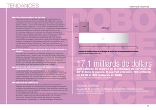 TENDANCES 
FORT DÉVELOPPEMENT DU SECTEUR 
Reconnue comme un puissant vecteur de transformation de 
l’industrie et des services, la robotique fait l’objet d’un plan de 
développement dans le cadre de la nouvelle France industrielle 
(actions ciblées : concours et challenges, formations spécialisées, 
transferts technologiques…) et un fonds d’investissement dédié, 
Robolution Capital, a vu le jour en 2014. La robotique industrielle sera 
soutenue en lien avec les actions autour de l’Usine du Futur. 
En robotique de service, c’est toute une lière de recherche et 
d’industrie qui doit être consolidée : concentration sur les secteurs 
les plus porteurs (assistance à la personne, surveillance…), 
encouragement de la recherche notamment dans les grands 
programmes européens, nancement. Après que Google ait effectué 
plusieurs acquisitions d’entreprises à potentiel en robotique, dont 
l’emblématique Boston Dynamics, l’attention est attirée sur ce 
secteur de haute technologie et sur les implications futures attachées 
à l’automatisation. 
CE DÉVELOPPEMENT POSE DE PLUS EN PLUS DE QUESTIONS DE 
SOCIÉTÉ 
D’un point de vue sociétal, un débat est engagé sur l’impact de 
l’automatisation sur l’emploi et sur la nature du travail, lorsque les 
tâches les plus répétitives sont prises en charge par des automates 
ou des algorithmes. La collaboration entre humains et robots et 
la façon dont ces derniers interagissent dans un environnement 
humain, au-delà des dés technologiques représentés, constituent 
une question pour les sciences humaines et sociales. 
SUR LE PLAN DES TECHNOLOGIES ET MARCHÉS POTENTIELS, 
LES GRANDES TENDANCES SONT : 
Le développement de robots plus petits et plus agiles, jusqu’aux 
nanorobots (ayant un fort potentiel de développement en médecine), 
l'hybridation du réel et du virtuel avec le déploiement de biobots, 
robots s’appuyant sur du vivant, les essaims de robots, les drones, 
la lière de la téléprésence, la convergence domotique/robotique et 
les robots de la Smart Home. 
VERS PLUS DE COMPLEXITÉ 
Les robots répondent de plus en plus à plusieurs fonctions et 
intègrent des degrés de complexité plus forts (Intelligence articielle 
et agents conversationnels ou chatbots). Cette tendance soulève des 
questions en termes de capacité d’adaptation et d’autonomie, qu’elle 
soit énergétique ou logicielle. 
La notion d’émotion est de plus en plus prégnante dans la robotique 
de service, lière pour laquelle les interactions avec l’humain 
sont fortes. On se situe aux conns des sciences cognitives 
(neurosciences, psychologie…), nanotechnologies et robotique. 
ROBOTIQUE DE SERVICE 
+ 38%/an 
17,1 
3,42 
Autres chiffres 
La capacité de recherche en robotique sur le territoire français représente 
1 300 chercheurs et doctorants, 60 équipes au sein du Groupement de recherche robotique 
organisées en 8 groupes de travail. 
35 
0 5 10 15 20 
2012 
2016 
Evolution du chire d’aaires de la robotique de service dans le monde en milliards de dollars 
(source : International Federation of Robotics, 2013) 
17,1 milliards de dollars 
part estimée du marché de la robotique de services en 
2016 dans le monde. Il pourrait atteindre 100 milliards 
en 2018 et 200 milliards en 2023 
(source : International Federation of Robotics) 
 