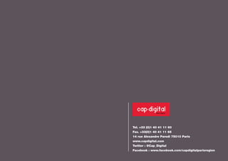 Tel. +33 (0)1 40 41 11 60 
Fax. +33(0)1 40 41 11 65 
14 rue Alexandre Parodi 75010 Paris 
www.capdigital.com 
Twitter : @Cap_Digital 
Facebook : www.facebook.com/capdigitalparisregion 
 