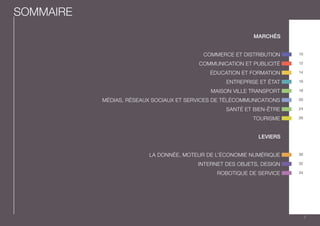 10 
12 
14 
16 
18 
20 
24 
26 
30 
32 
34 
SOMMAIRE 
MARCHÉS 
COMMERCE ET DISTRIBUTION 
COMMUNICATION ET PUBLICITÉ 
ÉDUCATION ET FORMATION 
ENTREPRISE ET ÉTAT 
MAISON VILLE TRANSPORT 
MÉDIAS, RÉSEAUX SOCIAUX ET SERVICES DE TÉLÉCOMMUNICATIONS 
SANTÉ ET BIEN-ÊTRE 
TOURISME 
LEVIERS 
LA DONNÉE, MOTEUR DE L’ÉCONOMIE NUMÉRIQUE 
INTERNET DES OBJETS, DESIGN 
ROBOTIQUE DE SERVICE 
7 
 