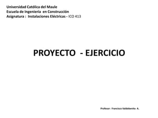 Universidad Católica del Maule
Escuela de Ingeniería en Construcción
Asignatura : Instalaciones Eléctricas - ICO 413
Profesor: Francisco Valdebenito A.
PROYECTO - EJERCICIO
 