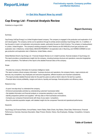 Find Industry reports, Company profiles
ReportLinker                                                                          and Market Statistics



                                             >> Get this Report Now by email!

Cap Energy Ltd - Financial Analysis Review
Published on August 2009

                                                                                                                  Report Summary

Summary


Cap Energy Ltd(Cap Energy) is a United Kingdom-based company. The company is engaged in the production and exploration of oil
and natural gases. The company carries out its operations through its wholly owned subsidiary Cap Energy USA, Inc. In addition, it
has focused to invest in oil exploration and production assets, particularly focused on North America. The company is headquartered
in London, United Kingdom. The company's existing prospects in North America are DE SHIELDS oil and gas production and
exploration site in Oklahoma, United States; BEACON PROSPECT oil exploration site in Wyoming, and HORNS CORNER oil and
gas production and exploration site in Oklahoma, United States, where t


Global Markets Direct's Cap Energy Ltd - Financial Analysis Review is an in-depth business, financial analysis of Cap Energy Ltd.
The report provides a comprehensive insight into the company, including business structure and operations, executive biographies
and key competitors. The hallmark of the report is the detailed financial ratios of the company


Scope


- Provides key company information for business intelligence needs
The report contains critical company information ' business structure and operations, the company history, major products and
services, key competitors, key employees and executive biographies, different locations and important subsidiaries.
- The report provides detailed financial ratios for the past five years as well as interim ratios for the last four quarters.
- Financial ratios include profitability, margins and returns, liquidity and leverage, financial position and efficiency ratios.


Reasons to buy


- A quick 'one-stop-shop' to understand the company.
- Enhance business/sales activities by understanding customers' businesses better.
- Get detailed information and financial analysis on companies operating in your industry.
- Identify prospective partners and suppliers ' with key data on their businesses and locations.
- Compare your company's financial trends with those of your peers / competitors.
- Scout for potential acquisition targets, with detailed insight into the companies' financial and operational performance.


Keywords


Cap Energy Ltd,Financial Ratios, Annual Ratios, Interim Ratios, Ratio Charts, Key Ratios, Share Data, Performance, Financial
Performance, Overview, Business Description, Major Product, Brands, History, Key Employees, Strategy, Competitors, Company
Statement,




                                                                                                                  Table of Content



Cap Energy Ltd - Financial Analysis Review                                                                                         Page 1/4
 