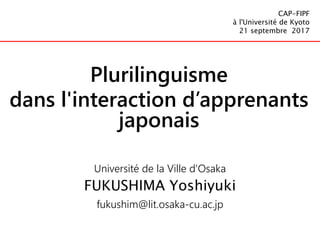 Université de la Ville d'Osaka
FUKUSHIMA Yoshiyuki
fukushim@lit.osaka-cu.ac.jp
CAP-FIPF
à l'Université de Kyoto
21 septembre 2017
Plurilinguisme
dans l'interaction d’apprenants
japonais
 