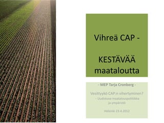  
                          
  Vihreä CAP ‐   
         
   KESTÄVÄÄ  
  maataloutta 
                  
    ‐ MEP Tarja Cronberg ‐ 
                  
Vesittyykö CAP:n vihertyminen?    
   ‐ Uudistuva maatalouspolitiikka  
          ja ympäristö  
                   
        Helsinki 23.4.2012 
                  
 