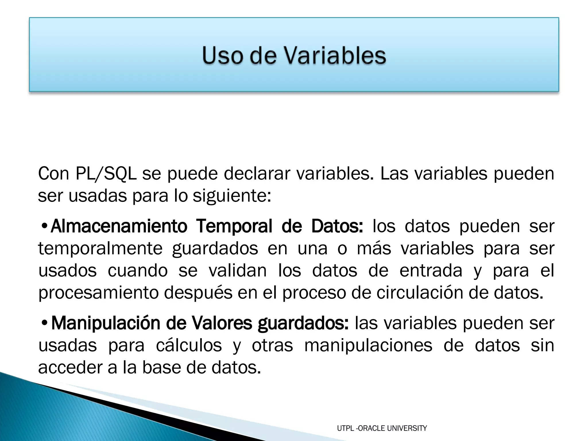 Con PL/SQL se puede declarar variables. Las variables pueden ser usadas para lo siguiente: Almacenamiento Temporal de Datos:  los datos pueden ser temporalmente guardados en una o más variables para ser usados cuando se validan los datos de entrada y para el procesamiento después en el proceso de circulación de datos. Manipulación de Valores guardados:  las   variables pueden ser usadas para cálculos y otras manipulaciones de datos sin acceder a la base de datos. UTPL -ORACLE UNIVERSITY 