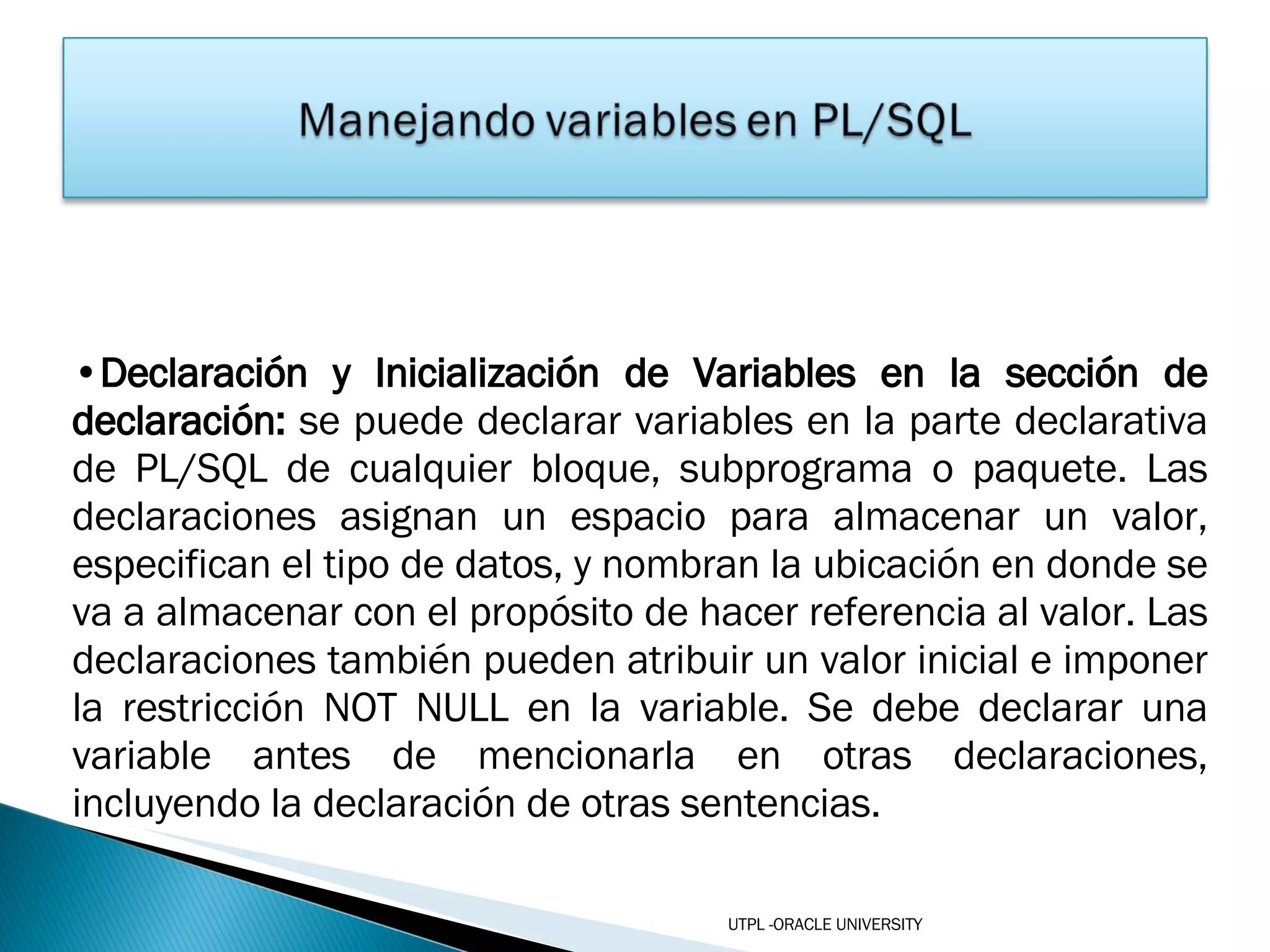 Declaración y Inicialización de Variables en la sección de declaración:  se puede declarar variables en la parte declarativa de PL/SQL de cualquier bloque, subprograma o paquete. Las declaraciones asignan un espacio para almacenar un valor, especifican el tipo de datos, y nombran la ubicación en donde se va a almacenar con el propósito de hacer referencia al valor. Las declaraciones también pueden atribuir un valor inicial e imponer la restricción NOT NULL en la variable. Se debe declarar una variable antes de mencionarla en otras declaraciones, incluyendo la declaración de otras sentencias. UTPL -ORACLE UNIVERSITY 