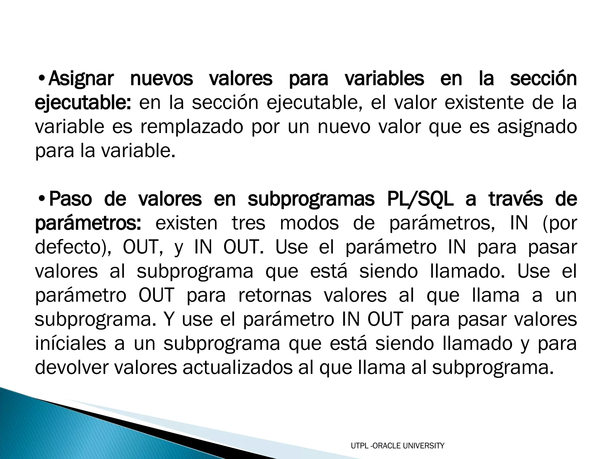 Asignar nuevos valores para variables en la sección ejecutable:  en la sección ejecutable, el valor existente de la variable es remplazado por un nuevo valor que es asignado para la variable. Paso de valores en subprogramas PL/SQL a través de parámetros:  existen tres modos de parámetros, IN (por defecto), OUT, y IN OUT. Use el parámetro IN para pasar valores al subprograma que está siendo llamado. Use el parámetro OUT para retornas valores al que llama a un subprograma. Y use el parámetro IN OUT para pasar valores iníciales a un subprograma que está siendo llamado y para devolver valores actualizados al que llama al subprograma.  UTPL -ORACLE UNIVERSITY 