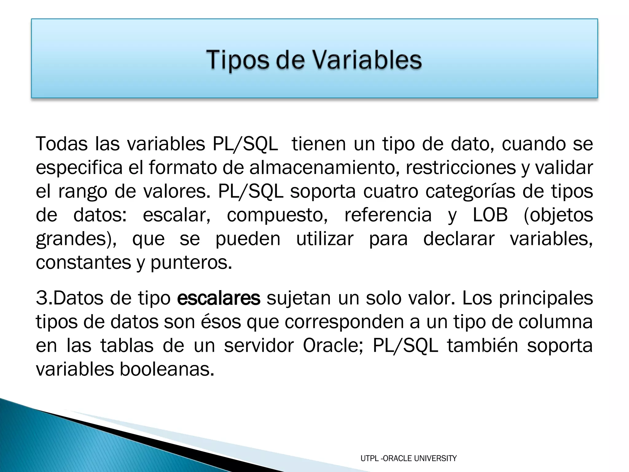 Todas las variables PL/SQL  tienen un tipo de dato, cuando se especifica el formato de almacenamiento, restricciones y validar el rango de valores. PL/SQL soporta cuatro categorías de tipos de datos: escalar, compuesto, referencia y LOB (objetos grandes), que se pueden utilizar para declarar variables, constantes y punteros. Datos de tipo  escalares  sujetan un solo valor. Los principales tipos de datos son ésos que corresponden a un tipo de columna en las tablas de un servidor Oracle; PL/SQL también soporta variables booleanas. UTPL -ORACLE UNIVERSITY 