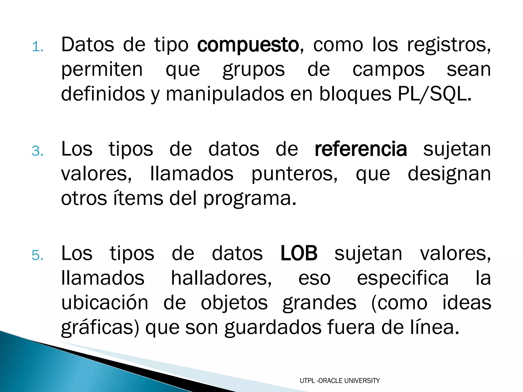 Datos de tipo  compuesto , como los registros, permiten que grupos de campos sean definidos y manipulados en bloques PL/SQL.  Los tipos de datos de  referencia  sujetan valores, llamados punteros, que designan otros ítems del programa.  Los tipos de datos  LOB  sujetan valores, llamados halladores, eso especifica la ubicación de objetos grandes (como ideas gráficas) que son guardados fuera de línea.   UTPL -ORACLE UNIVERSITY 