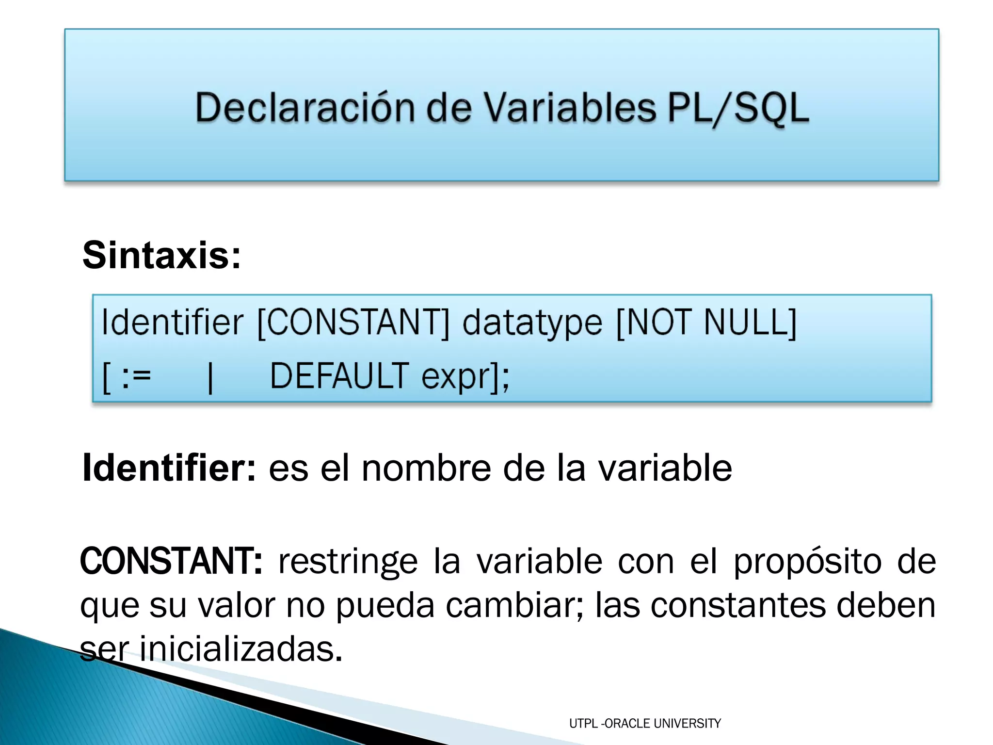 Sintaxis: Identifier:  es el nombre de la variable CONSTANT:  restringe la variable con el propósito de que su valor no pueda cambiar; las constantes deben ser inicializadas. UTPL -ORACLE UNIVERSITY 