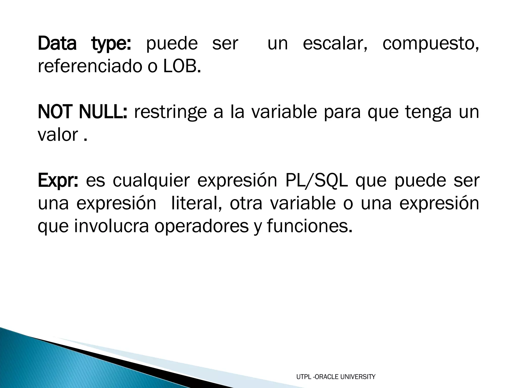 Data type:  puede ser  un escalar, compuesto, referenciado o LOB. NOT NULL:  restringe a la variable para que tenga un valor . Expr:  es cualquier expresión PL/SQL que puede ser una expresión  literal, otra variable o una expresión que involucra operadores y funciones.  UTPL -ORACLE UNIVERSITY 