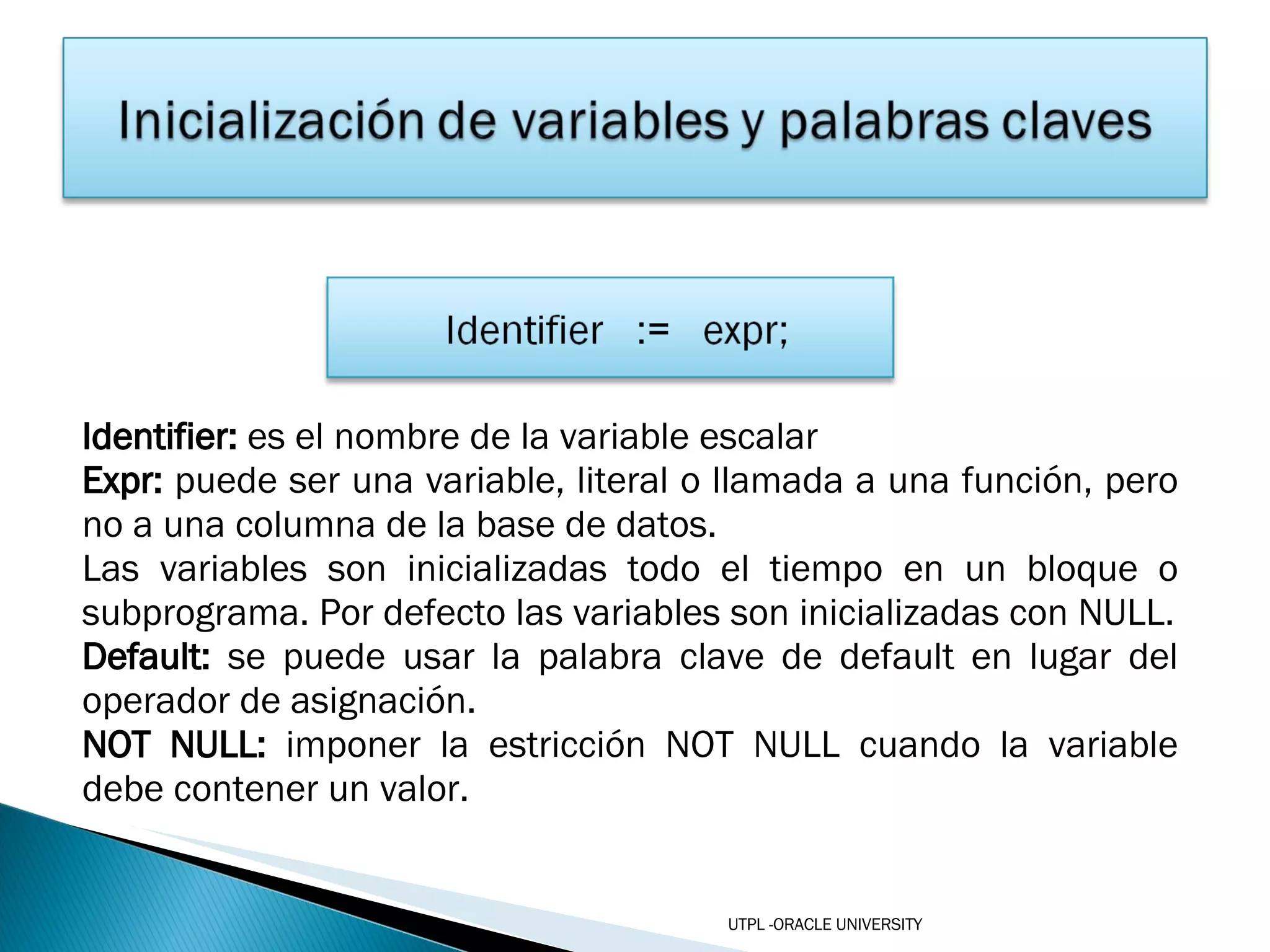Identifier:  es el nombre de la variable escalar Expr:  puede ser una variable, literal o llamada a una función, pero no a una columna de la base de datos. Las variables son inicializadas todo el tiempo en un bloque o subprograma. Por defecto las variables son inicializadas con NULL. Default:  se puede usar la palabra clave de default en lugar del operador de asignación. NOT NULL:  imponer la estricción NOT NULL cuando la variable debe contener un valor. UTPL -ORACLE UNIVERSITY 