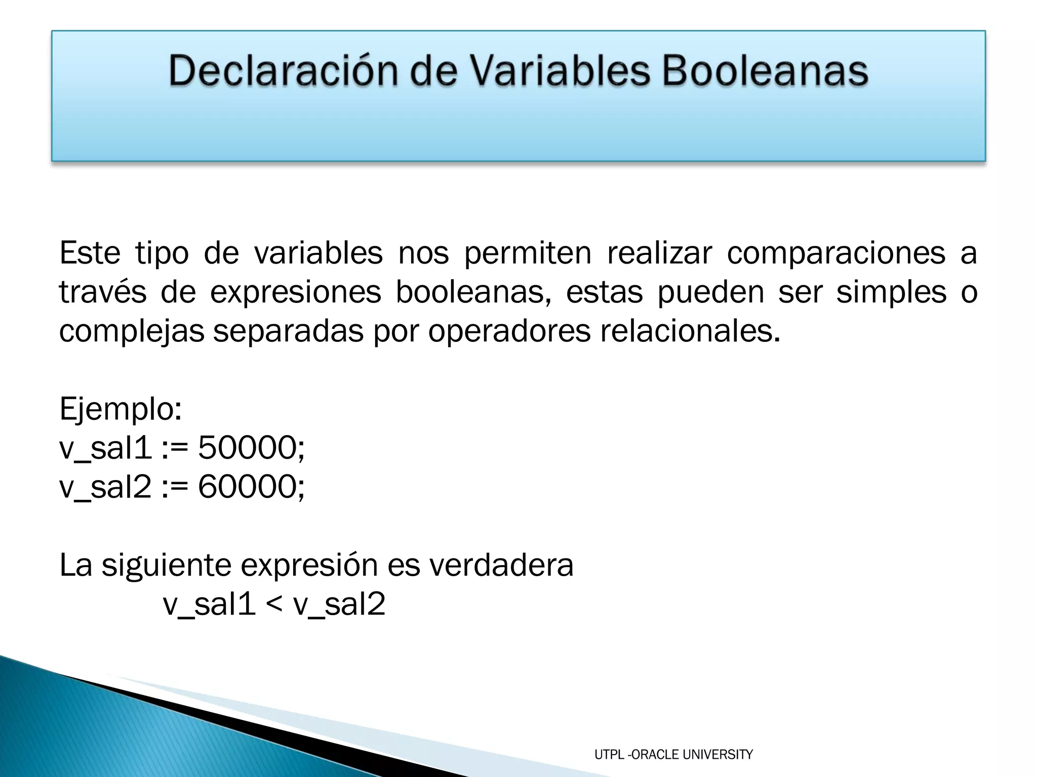 Este tipo de variables nos permiten realizar comparaciones a través de expresiones booleanas, estas pueden ser simples o complejas separadas por operadores relacionales. Ejemplo: v_sal1 := 50000; v_sal2 := 60000; La siguiente expresión es verdadera v_sal1 < v_sal2 UTPL -ORACLE UNIVERSITY 