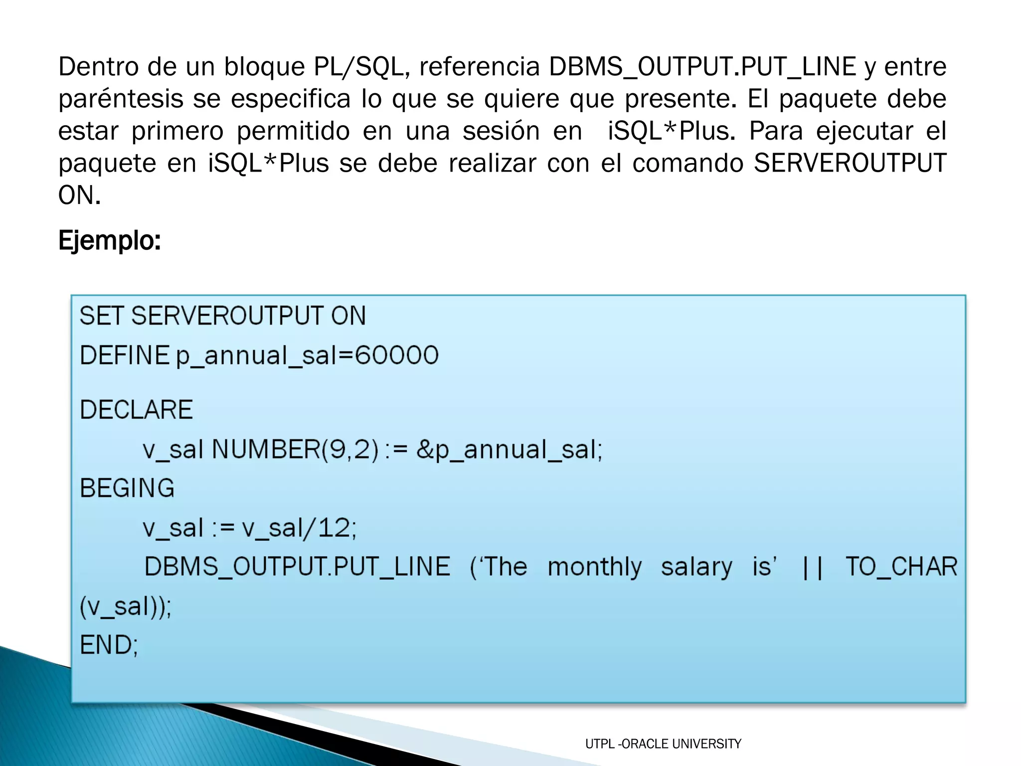 Dentro de un bloque PL/SQL, referencia DBMS_OUTPUT.PUT_LINE y entre paréntesis se especifica lo que se quiere que presente. El paquete debe estar primero permitido en una sesión en  iSQL*Plus. Para ejecutar el paquete en iSQL*Plus se debe realizar con el comando SERVEROUTPUT ON. Ejemplo: UTPL -ORACLE UNIVERSITY 